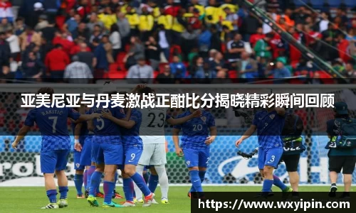 亚美尼亚与丹麦激战正酣比分揭晓精彩瞬间回顾